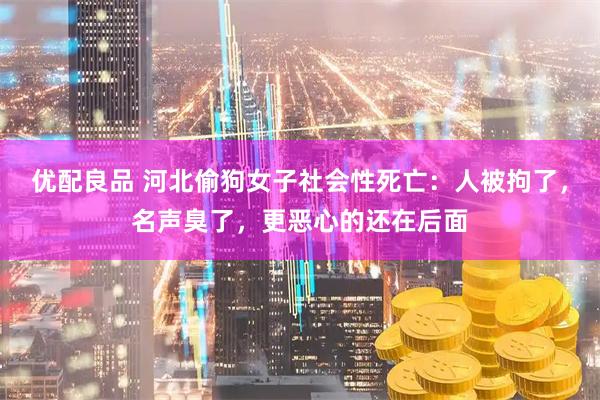 优配良品 河北偷狗女子社会性死亡：人被拘了，名声臭了，更恶心的还在后面